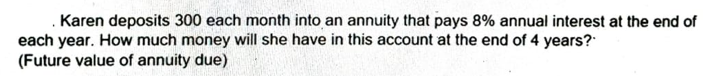 Karen deposits 300 each month into an annuity that pays 8% annual interest at the end of
each year. How much money will she have in this account at the end of 4 years?
(Future value of annuity due)
