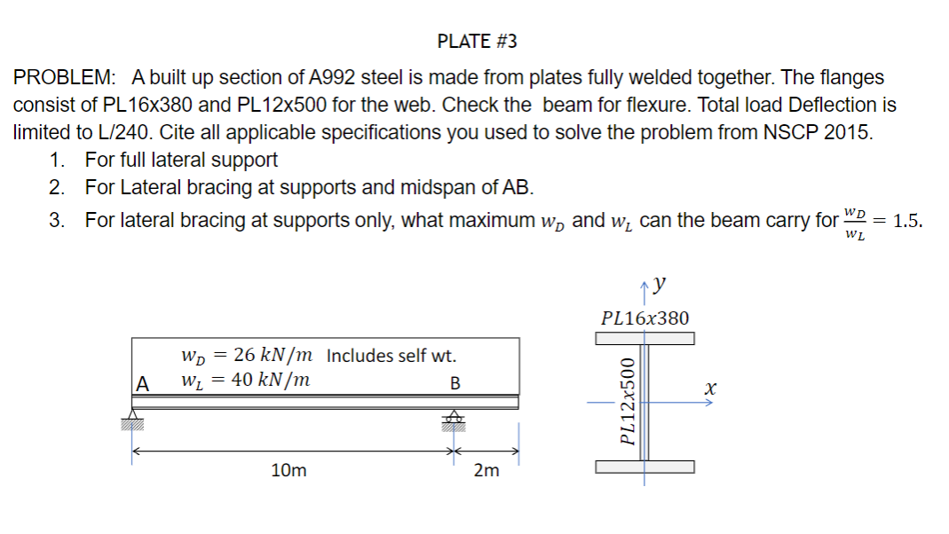 PLATE #3
PROBLEM: A built up section of A992 steel is made from plates fully welded together. The flanges
consist of PL16x380 and PL12x500 for the web. Check the beam for flexure. Total load Deflection is
limited to L/240. Cite all applicable specifications you used to solve the problem from NSCP 2015.
1. For full lateral support
2. For Lateral bracing at supports and midspan of AB.
3. For lateral bracing at supports only, what maximum w and w₁ can the beam carry
A
W₁ = 26 kN/m Includes self wt.
W₁ = 40 kN/m
B
10m
2m
PL16x380
PL12x500
x
for = 1.5.
WD
WL