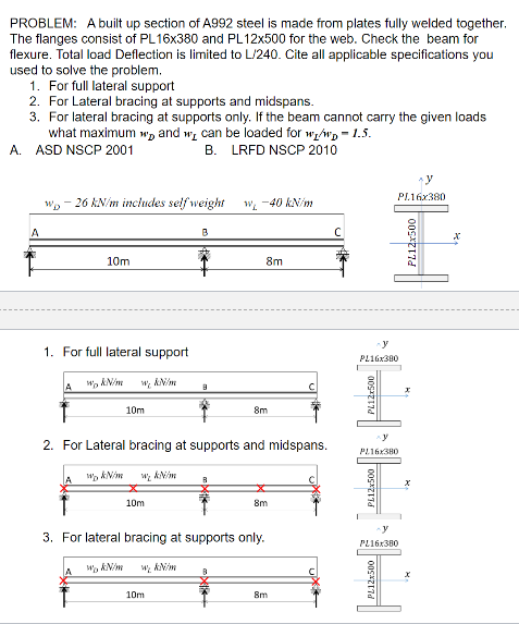 PROBLEM: A built up section of A992 steel is made from plates fully welded together.
The flanges consist of PL16x380 and PL12x500 for the web. Check the beam for
flexure. Total load Deflection is limited to L/240. Cite all applicable specifications you
used to solve the problem.
1. For full lateral support
2. For Lateral bracing at supports and midspans.
3. For lateral bracing at supports only. If the beam cannot carry the given loads
what maximum w and w, can be loaded for w/wp-1.5.
A. ASD NSCP 2001
B.
LRFD NSCP 2010
A
wp-26 kN/m includes self weight
1. For full lateral support
A
10m
w kN/m
A
w kN/m
W/₂ kN/m
10m
w kN/m
2. For Lateral bracing at supports and midspans.
w₂km
10m
B
WAN
10m
WL-40 kN/m
B
8m
3. For lateral bracing at supports only.
8m
8m
8m
C
y
PL16x380
PL16x380
PL12x500
PL16x380
PL16x380
PL12x500
PL12x500