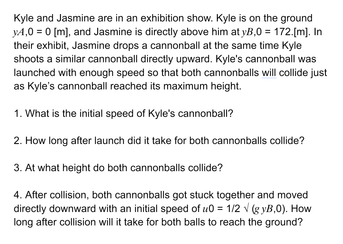 Kyle and Jasmine are in an exhibition show. Kyle is on the ground
y4,0 = 0 [m], and Jasmine is directly above him at yB,0 = 172.[m]. In
their exhibit, Jasmine drops a cannonball at the same time Kyle
shoots a similar cannonball directly upward. Kyle's cannonball was
launched with enough speed so that both cannonballs will collide just
as Kyle's cannonball reached its maximum height.
1. What is the initial speed of Kyle's cannonball?
2. How long after launch did it take for both cannonballs collide?
3. At what height do both cannonballs collide?
4. After collision, both cannonballs got stuck together and moved
directly downward with an initial speed of u0= 1/2 √ (gyB,0). How
long after collision will it take for both balls to reach the ground?