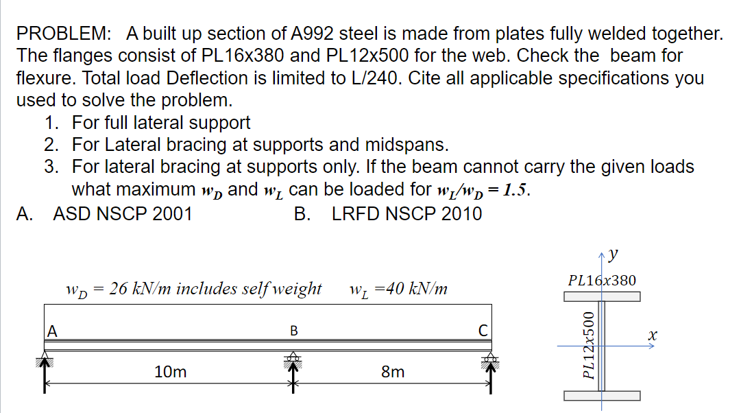 PROBLEM: A built up section of A992 steel is made from plates fully welded together.
The flanges consist of PL16x380 and PL12x500 for the web. Check the beam for
flexure. Total load Deflection is limited to L/240. Cite all applicable specifications you
used to solve the problem.
1. For full lateral support
2. For Lateral bracing at supports and midspans.
3. For lateral bracing at supports only. If the beam cannot carry the given loads
what maximum w and w can be loaded for w₁/wd = 1.5.
A. ASD NSCP 2001
B. LRFD NSCP 2010
A
WD 26 kN/m includes self weight
=
10m
B
W₁ = 40 kN/m
8m
y
PL16x380
PL12x500