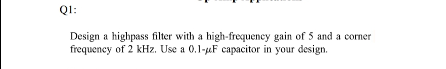 Q1:
Design a highpass filter with a high-frequency gain of 5 and a corner
frequency of 2 kHz. Use a 0.1-μF capacitor in your design.