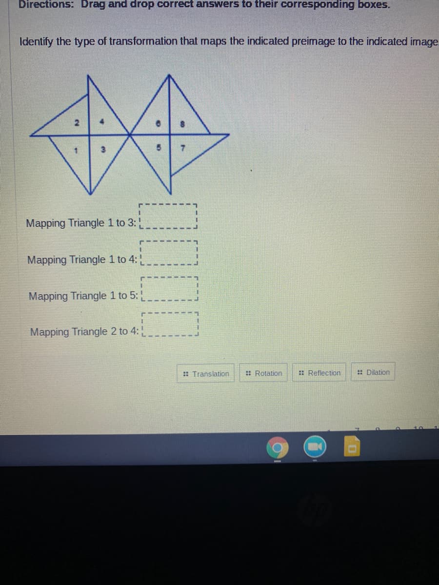 Directions: Drag and drop correct answers to their corresponding boxes.
Identify the type of transformation that maps the indicated preimage to the indicated image.
5 7
Mapping Triangle 1 to 3:
Mapping Triangle 1 to 4:
Mapping Triangle 1 to 5:
Mapping Triangle 2 to 4:
:: Translation
:: Rotation
:: Reflection
:: Dilation
