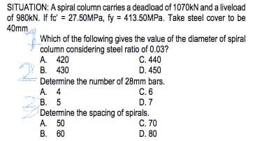 SITUATION: A spiral column carries a deadload of 1070kN and a liveload
of 980kN. If fc' = 27.50MPa, fy = 413.50MPa. Take steel cover to be
40mm
Which of the following gives the value of the diameter of spiral
column considering steel ratio of 0.03?
A. 420
C. 440
B. 430
D. 450
Determine the number of 28mm bars.
A. 4
C. 6
D. 7
B. 5
Determine the spacing of spirals.
A. 50
C. 70
B. 60
D. 80