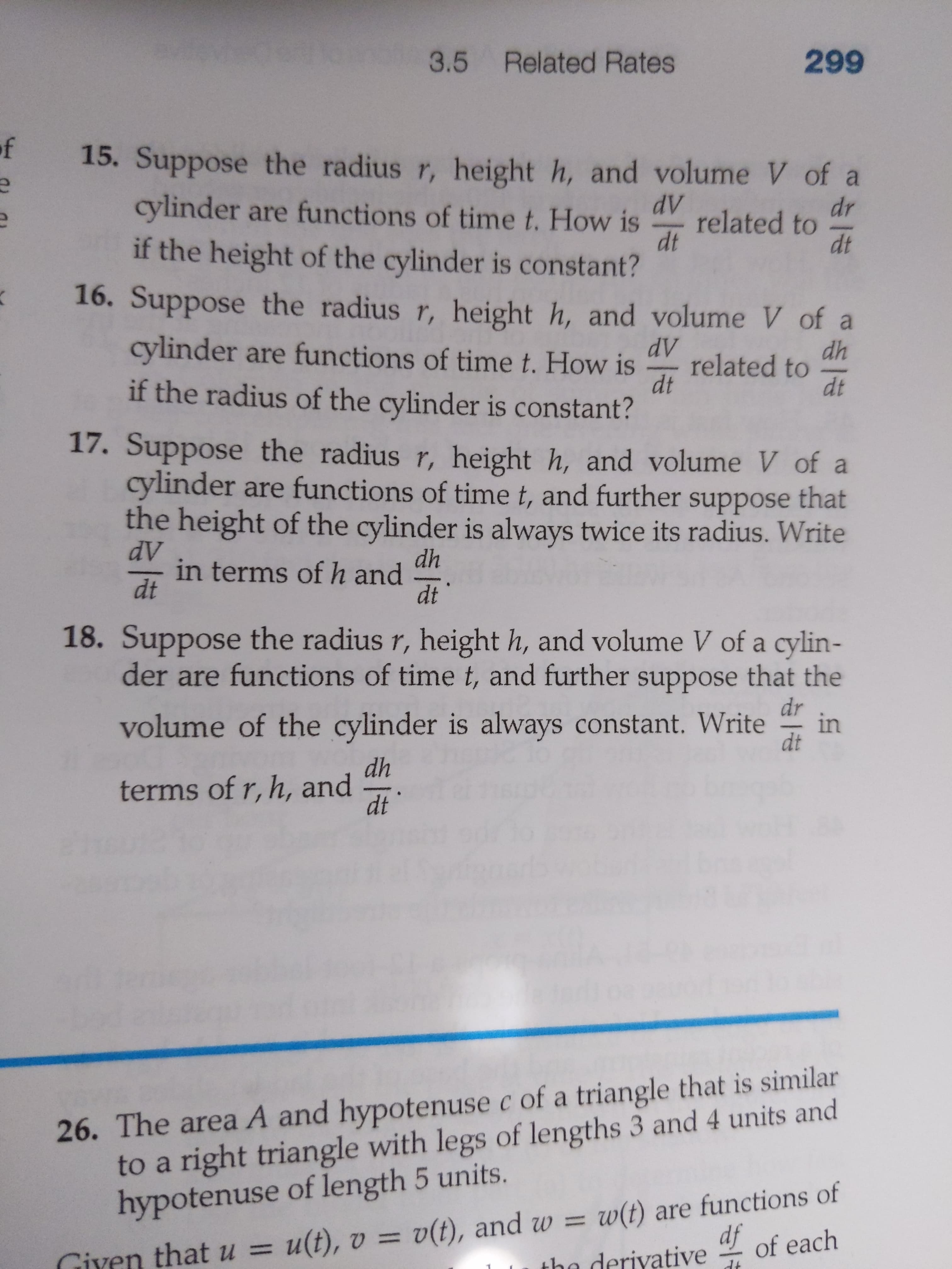 3.5 Related Rates
299
of
15. Suppose the radius r, height h, and volume V of a
dV
cylinder are functions of time t. How is
dr
related to
dt
dt
if the height of the cylinder is constant?
16. Suppose the radius r, height h, and volume V of a
cylinder are functions of time t. How is
dV
dh
related to
dt
dt
if the radius of the cylinder is constant?
17. Suppose the radius r, height h, and volume V of a
cylinder are functions of time t, and further suppose that
the height of the cylinder is always twice its radius. Write
dV
in terms of h and
dt
dh
dt
18. Suppose the radius r, height h, and volume V of a cylin-
der are functions of time t, and further
suppose that the
dr
in
dt
volume of the cylinder is always constant. Write
dh
terms of r, h, and
dt
26. The area A and hypotenuse c of a triangle that is similar
to a right triangle with legs of lengths 3 and 4 units and
hypotenuse of length 5 units.
u(t), v = v(t), and w = w(t) are functions of
the derivative
df
Giyen that u =
%D1
of each
