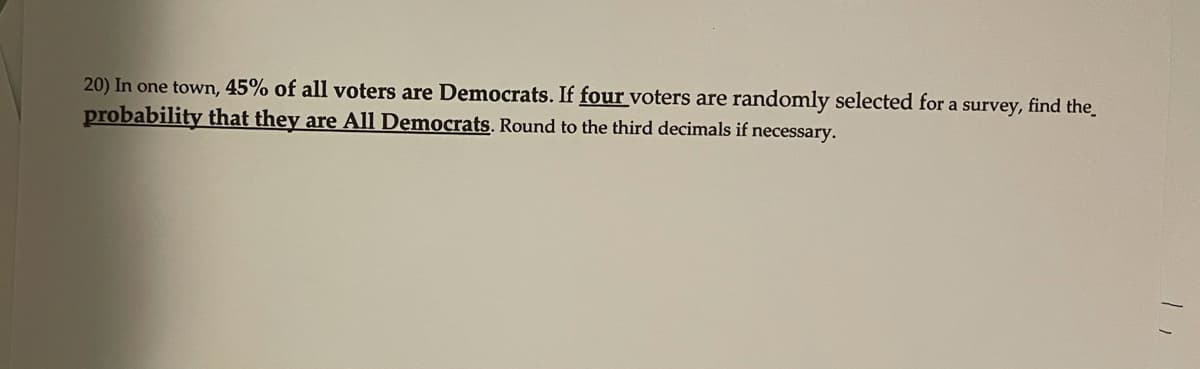 20) In one town, 45% of all voters are Democrats. If four voters are randomly selected for a survey, find the
probability that they are All Democrats. Round to the third decimals if necessary.

