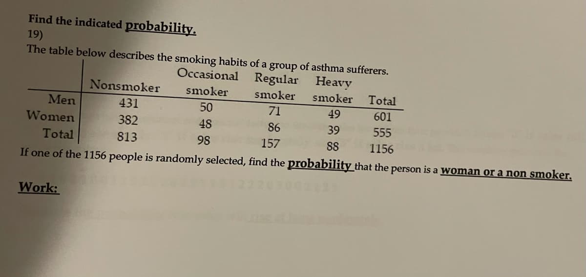 Find the indicated probability.
19)
The table below describes the smoking habits of a group of asthma sufferers.
Occasional Regular Heavy
Nonsmoker
smoker
smoker
smoker
Total
Men
431
50
71
49
601
Women
382
48
86
39
555
Total
813
98
157
SS
1156
If one of the 1156 people is randomly selected, find the probability that the person is a Woman or a non smoker.
Work:
