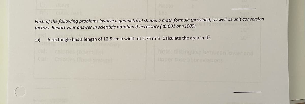 iters
cubic feet
hecto
Each of the following problems involve a geometrical shape, a math formula (provided) as well as unit conversion
factors. Report your answer in scientific notation if necessary (<0.001 or >1000).
slustes
20%
A rectangle has a length of 12.5 cm a width of 2.75 mm. Calculate the area in ft?.
102
13)
Note: distinguish between lowerand
upper case aboreviations
Cal
Calo
eneray
