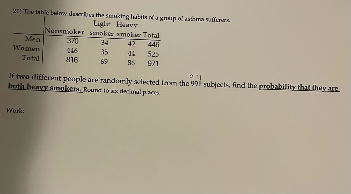 21) The table below describes the smoking habits of a group of asthma sufferers.
Light Heavy
Nonsmoker smoker smoker Total
Men
370
34
42
446
Women
446
35
44
525
Total
816
69
86
971
971
If two different people are randomly selected from the 991 subjects, find the probability that they are
both heavy smokers. Round to six decimal places.
Work:
