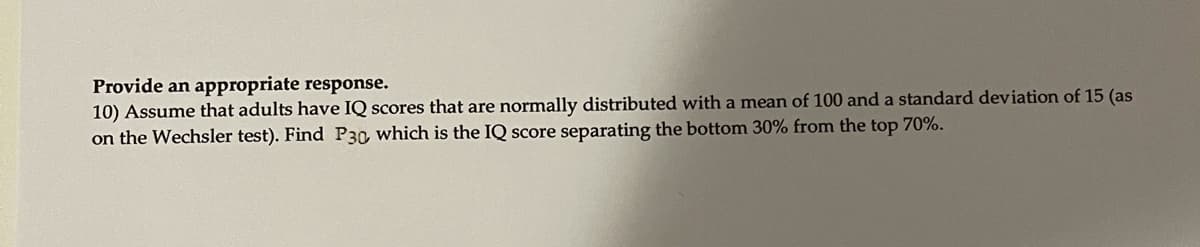 Provide an appropriate response.
10) Assume that adults have IQ scores that are normally distributed with a mean of 100 and a standard deviation of 15 (as
on the Wechsler test). Find P30, which is the IQ score separating the bottom 30% from the top 70%.
