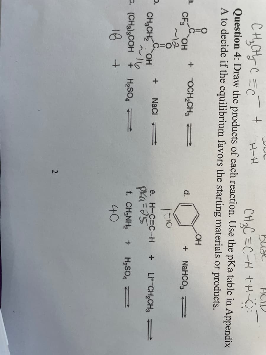 O.
Buse
+
H-H
CH₂C=C-H +H-O:
Question 4: Draw the products of each reaction. Use the pKa table in Appendix
A to decide if the equilibrium favors the starting materials or products.
OH
CH₂CH₂C=C
с
||
CF3 OH
~12
-
OCH₂CH₂
+ NaCl
CH₂CH₂OH
~16
C. (CH3)3COH + H₂SO4 →
18 +
2
d.
1-10
e. H-C=C-H
Pka=25
f. CH₂NH₂
40
NaHCO3
Li+ CH₂CH3
H₂SO4