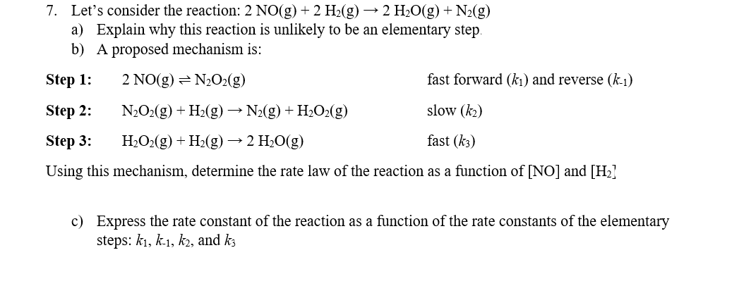 7. Let's consider the reaction: 2 NO(g) + 2 H2(g) → 2 H2O(g)+ N2(g)
a) Explain why this reaction is unlikely to be an elementary step.
b) A proposed mechanism is:
Step 1:
2 NO(g)
2 N½O2(g)
fast forward (k1) and reverse (k-1)
Step 2:
N2O2(g) + H2(g) → N2(g) + H2O2(g)
slow (k2)
Step 3:
H2O2(g) + H2(g) → 2 H2O(g)
fast (k3)
Using this mechanism, determine the rate law of the reaction as a function of [NO] and [H2]
c) Express the rate constant of the reaction as a function of the rate constants of the elementary
steps: kı, k1, kɔ, and k3
