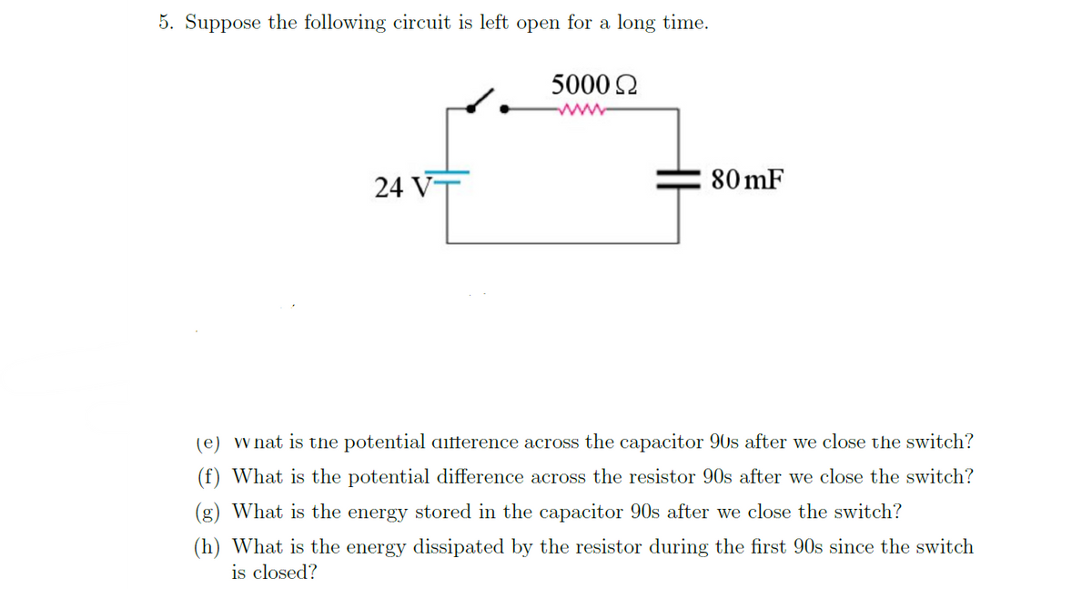 5. Suppose the following circuit is left open for a long time.
24 V
5000 Ω
80 mF
(e) what is the potential atterence across the capacitor 90s after we close the switch?
(f) What is the potential difference across the resistor 90s after we close the switch?
(g) What is the energy stored in the capacitor 90s after we close the switch?
(h) What is the energy dissipated by the resistor during the first 90s since the switch
is closed?