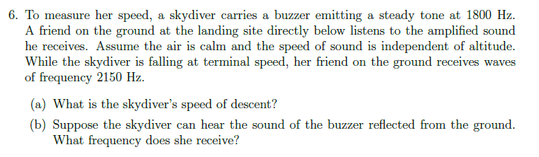 6. To measure her speed, a skydiver carries a buzzer emitting a steady tone at 1800 Hz.
A friend on the ground at the landing site directly below listens to the amplified sound
he receives. Assume the air is calm and the speed of sound is independent of altitude.
While the skydiver is falling at terminal speed, her friend on the ground receives waves
of frequency 2150 Hz.
(a) What is the skydiver's speed of descent?
(b) Suppose the skydiver can hear the sound of the buzzer reflected from the ground.
What frequency does she receive?