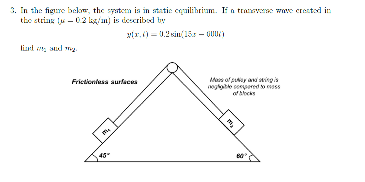 3. In the figure below, the system is in static equilibrium. If a transverse wave created in
the string (μ = 0.2 kg/m) is described by
y(x, t) = 0.2 sin(15x – 600t)
find m₁ and m₂.
Frictionless surfaces
m₁
45°
Mass of pulley and string is
negligible compared to mass
of blocks
60°