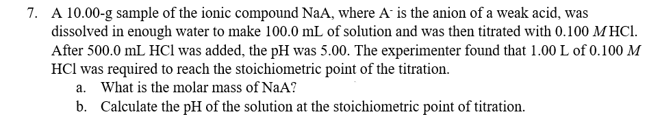 7. A 10.00-g sample of the ionic compound NaA, where A is the anion of a weak acid, was
dissolved in enough water to make 100.0 mL of solution and was then titrated with 0.100 M HCl.
After 500.0 mL HCl was added, the pH was 5.00. The experimenter found that 1.00 L of 0.100 M
HCl was required to reach the stoichiometric point of the titration.
a. What is the molar mass of NaA?
b. Calculate the pH of the solution at the stoichiometric point of titration.
