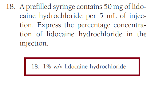 18. A prefilled syringe contains 50 mg of lido-
caine hydrochloride per 5 mL of injec-
tion. Express the percentage concentra-
tion of lidocaine hydrochloride in the
injection.
18. 1% w/v lidocaine hydrochloride