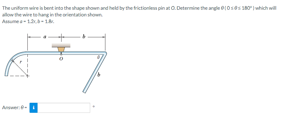 The uniform wire is bent into the shape shown and held by the frictionless pin at O. Determine the angle 0(0 ≤0≤180°) which will
allow the wire to hang in the orientation shown.
Assume a = 1.2r, b = 1.8r.
A
Answer: 0 i
a
b
e
'b