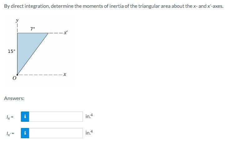 By direct integration, determine the moments of inertia of the triangular area about the x- and x'-axes.
15"
1
Answers:
lx' =
MI
i
7"
x
in.4
in.4
