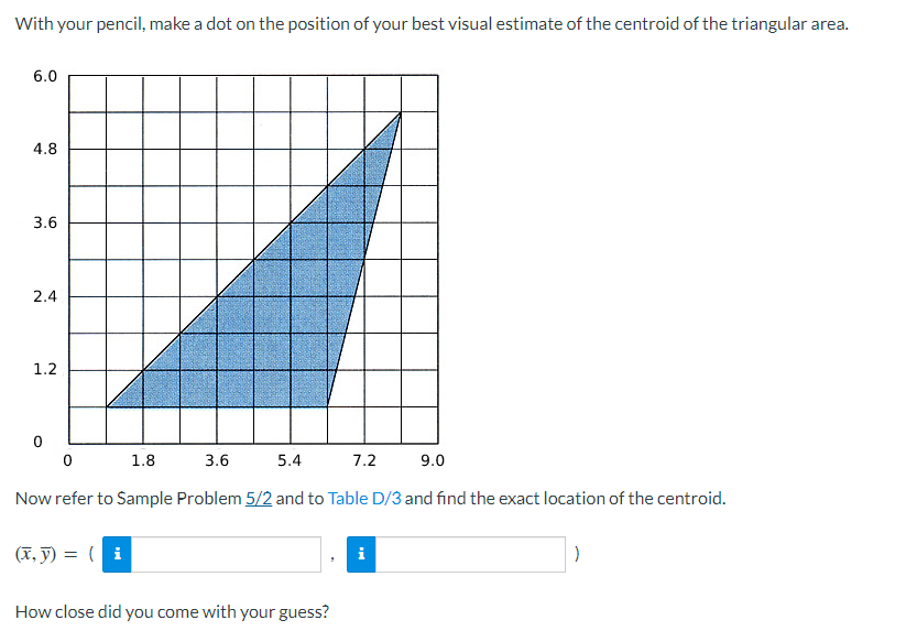 With your pencil, make a dot on the position of your best visual estimate of the centroid of the triangular area.
6.0
4.8
3.6
2.4
1.2
0
0
1.8
3.6
5.4
9.0
Now refer to Sample Problem 5/2 and to Table D/3 and find the exact location of the centroid.
(x, y) = (i
7.2
How close did you come with your guess?
MO
)