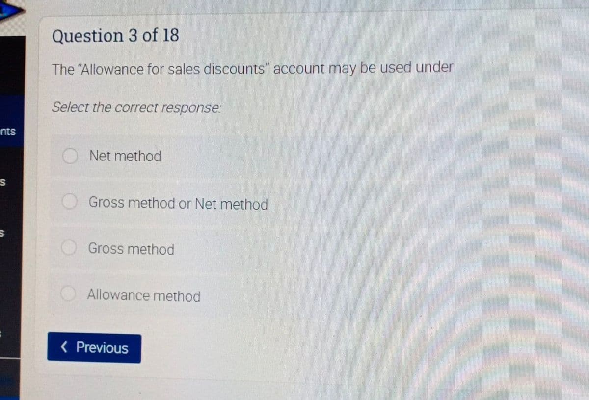Question 3 of 18
The "Allowance for sales discounts" account may be used under
Select the correct response:
ents
Net method
Gross method or Net method
Gross method
Allowance method
< Previous
