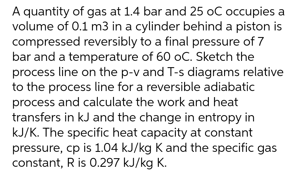 A quantity of gas at 1.4 bar and 25 oC occupies a
volume of 0.1 m3 in a cylinder behind a piston is
compressed reversibly to a final pressure of 7
bar and a temperature of 60 oC. Sketch the
process line on the p-v and T-s diagrams relative
to the process line for a reversible adiabatic
process and calculate the work and heat
transfers in kJ and the change in entropy in
kJ/K. The specific heat capacity at constant
pressure, cp is 1.04 kJ/kg K and the specific gas
constant, R is 0.297 kJ/kg K.