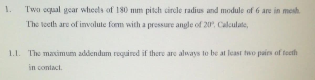 1.
Two equal gear wheels of 180 mm pitch circle radius and module of 6 are in mesh.
The teeth are of involute form with a pressure angle of 20°. Calculate,
1.1. The maximum addendum required if there are always to be at least two pairs of teeth
in contact.