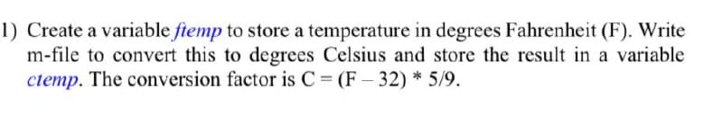 1) Create a variable ftemp to store a temperature in degrees Fahrenheit (F). Write
m-file to convert this to degrees Celsius and store the result in a variable
ctemp. The conversion factor is C = (F – 32) * 5/9.
