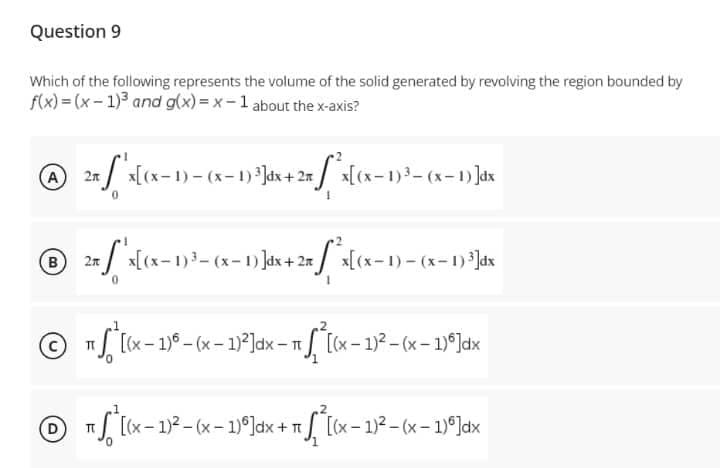 Question 9
Which of the following represents the volume of the solid generated by revolving the region bounded by
f(x)=(x-1)³ and g(x)=x-1 about the x-axis?
Ⓒ 2n / x[(x-1)-(x-1) ³]dx + 2x [*²x[(x - 1)³=(x-
A
B 25 x[(x-1)³ - (x-1)]dx + 2x *x[(x-1) - (x-1)³3]dx
Ⓒ [(x - 1) - (x - 1)²]dx - 1²[(x - 1)²-(x - 1)]dx
TT
π ² [(x − 1)² - (x - 1)º]dx + √² [(x - 1)²-(x - 1)]dx