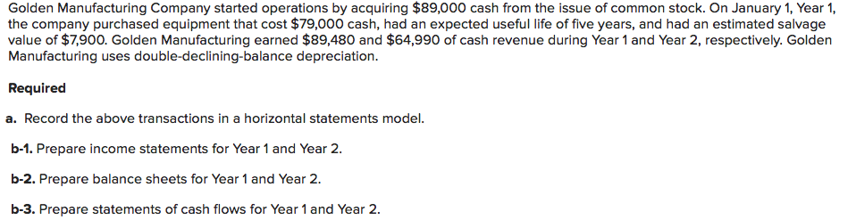 Golden Manufacturing Company started operations by acquiring $89,000 cash from the issue of common stock. On January 1, Year 1,
the company purchased equipment that cost $79,000 cash, had an expected useful life of five years, and had an estimated salvage
value of $7,900. Golden Manufacturing earned $89,480 and $64,990 of cash revenue during Year 1 and Year 2, respectively. Golden
Manufacturing uses double-declining-balance depreciation.
Required
a. Record the above transactions in a horizontal statements model.
b-1. Prepare income statements for Year 1 and Year 2.
b-2. Prepare balance sheets for Year 1 and Year 2.
b-3. Prepare statements of cash flows for Year 1 and Year 2.
