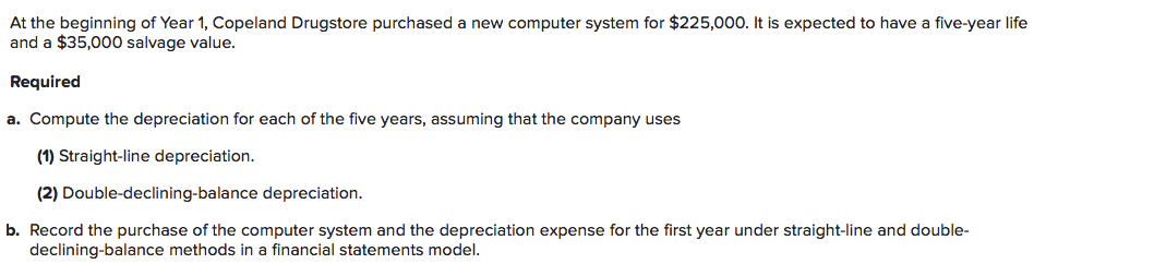 At the beginning of Year 1, Copeland Drugstore purchased a new computer system for $225,000. It is expected to have a five-year life
and a $35,000 salvage value.
Required
a. Compute the depreciation for each of the five years, assuming that the company uses
(1) Straight-line depreciation.
(2) Double-declining-balance depreciation.
b. Record the purchase of the computer system and the depreciation expense for the first year under straight-line and double-
declining-balance methods in a financial statements model.
