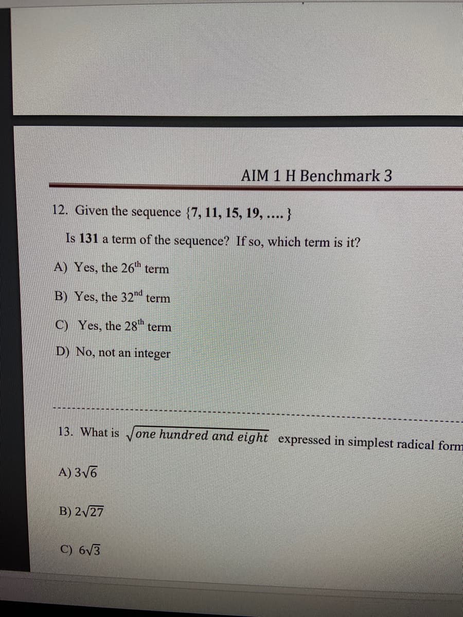 AIM 1 H Benchmark 3
12. Given the sequence {7, 11, 15, 19, .... }
Is 131 a term of the sequence? If so, which term is it?
A) Yes, the 26h term
B) Yes, the 32nd term
C) Yes, the 28" term
D) No, not an integer
13. What is
one hundred and eight expressed in simplest radical form
A) 3V6
B) 2/27
C) 6V3
