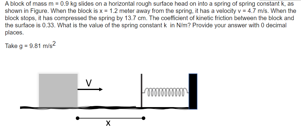 A block of mass m = 0.9 kg slides on a horizontal rough surface head on into a spring of spring constant k, as
shown in Figure. When the block is x = 1.2 meter away from the spring, it has a velocity v = 4.7 m/s. When the
block stops, it has compressed the spring by 13.7 cm. The coefficient of kinetic friction between the block and
the surface is 0.33. What is the value of the spring constant k in N/m? Provide your answer with 0 decimal
places.
Take g = 9.81 m/s2
V
