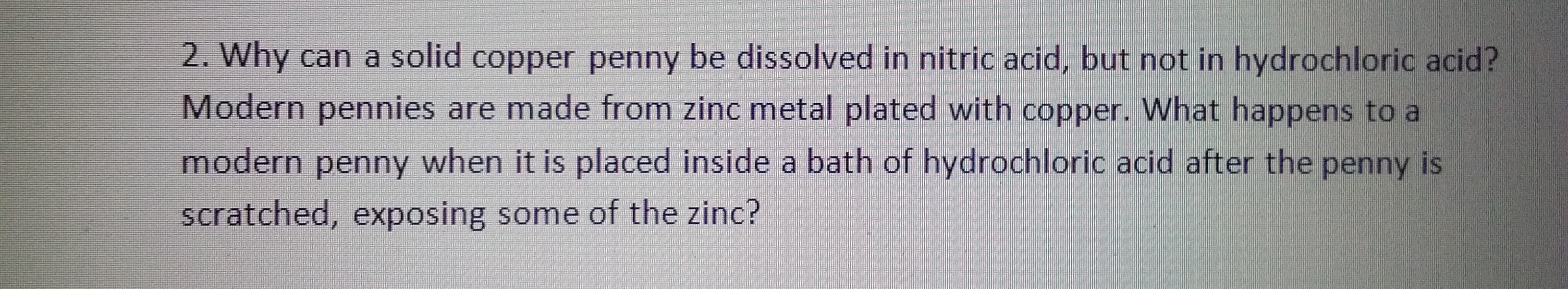 2. Why can a solid copper penny be dissolved in nitric acid, but not in hydrochloric acid?
Modern pennies are made from zinc metal plated with copper. What happens to a
modern penny when it is placed inside a bath of hydrochloric acid after the penny is
scratched, exposing some of the zinc?
