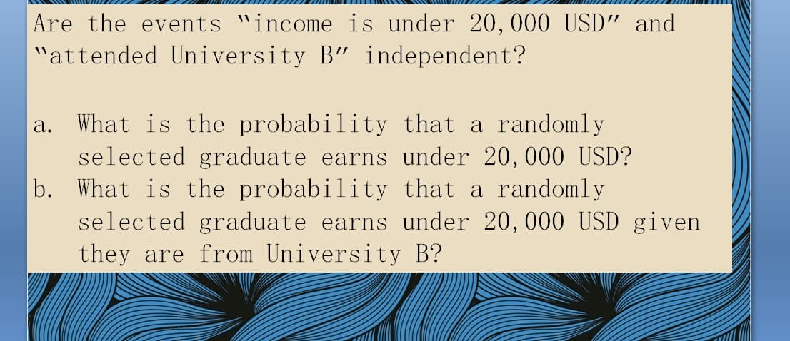 |Are the events "income is under 20,000 USD" and
"attended University B" independent?
a. What is the probability that a randomly
selected graduate earns under 20,000 USD?
b. What is the probability that a randomly
selected graduate earns under 20, 000 USD given
they are from University B?
