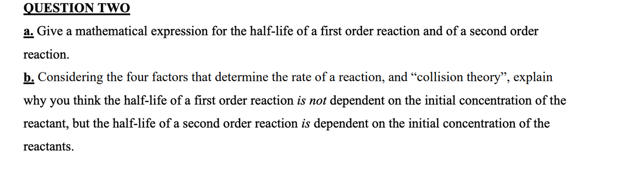 QUESTION TWO
a. Give a mathematical expression for the half-life of a first order reaction and of a second order
reaction.
b. Considering the four factors that determine the rate of a reaction, and "collision theory", explain
why you think the half-life of a first order reaction is not dependent on the initial concentration of the
reactant, but the half-life of a second order reaction is dependent on the initial concentration of the
reactants.
