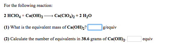 For the following reaction:
2 HCIO4 + Ca(OH)2 → Ca(CIO4)2 +2 H2O
(1) What is the equivalent mass of Ca(OH)2?
]g/equiv
(2) Calculate the number of equivalents in 38.6 grams of Ca(OH)2.
equiv

