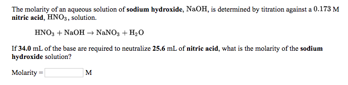 The molarity of an aqueous solution of sodium hydroxide, NaOH, is determined by titration against a 0.173 M
nitric acid, HN03, solution.
HNO3 + NaOH → NaNO3 + H2O
If 34.0 mL of the base are required to neutralize 25.6 mL of nitric acid, what is the molarity of the sodium
hydroxide solution?
Molarity
M
