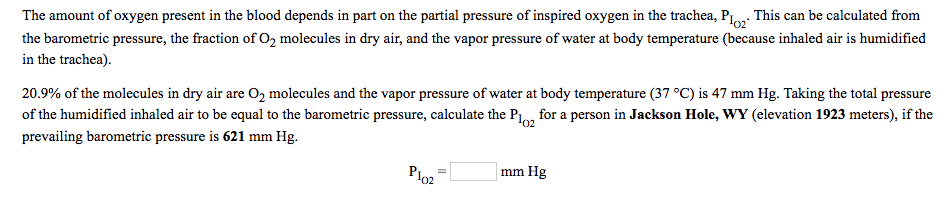 The amount of oxygen present in the blood depends in part on the partial pressure of inspired oxygen in the trachea, P.o. This can be calculated from
the barometric pressure, the fraction of O2 molecules in dry air, and the vapor pressure of water at body temperature (because inhaled air is humidified
in the trachea).
20.9% of the molecules in dry air are O2 molecules and the vapor pressure of water at body temperature (37 °C) is 47 mm Hg. Taking the total pressure
of the humidified inhaled air to be equal to the barometric pressure, calculate the P1o, for a person in Jackson Hole, WY (elevation 1923 meters), if the
prevailing barometric pressure is 621 mm Hg.
Plo2
mm Hg
