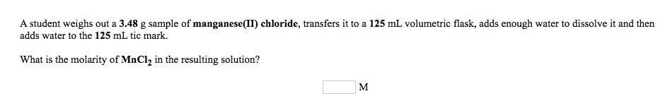 A student weighs out a 3.48 g sample of manganese(II) chloride, transfers it to a 125 mL volumetric flask, adds enough water to dissolve it and then
adds water to the 125 mL tic mark.
What is the molarity of MnCl, in the resulting solution?
