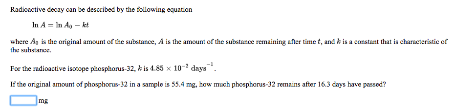 Radioactive decay can be described by the following equation
In A = In Ao – kt
where Ao is the original amount of the substance, A is the amount of the substance remaining after time t, and k is a constant that is characteristic of
the substance.
For the radioactive isotope phosphorus-32, k is 4.85 × 10-² days.
If the original amount of phosphorus-32 in a sample is 55.4 mg, how much phosphorus-32 remains after 16.3 days have passed?
