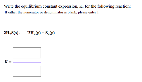 Write the equilibrium constant expression, K, for the following reaction:
If either the numerator or denominator is blank, please enter 1
2H;S(s)=2H2(g) + S%(g)
K =
