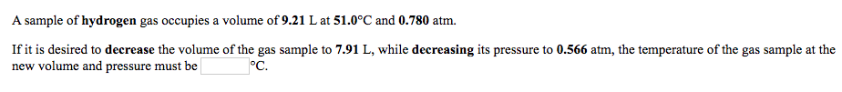 A sample of hydrogen gas occupies a volume of 9.21 L at 51.0°C and 0.780 atm.
If it is desired to decrease the volume of the gas sample to 7.91 L, while decreasing its pressure to 0.566 atm, the temperature of the gas sample at the
new volume and pressure must be
°C.
