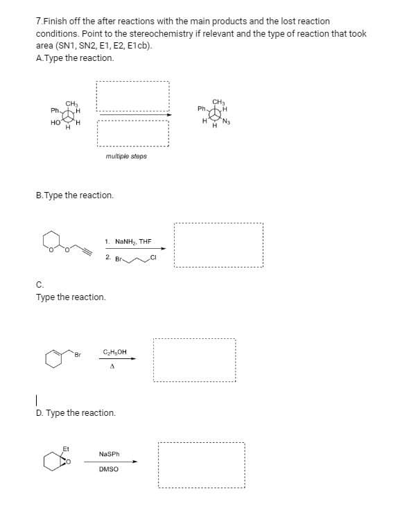 7.Finish off the after reactions with the main products and the lost reaction
conditions. Point to the stereochemistry if relevant and the type of reaction that took
area (SN1, SN2, E1, E2, E1cb).
A.Type the reaction.
CH₂
CH₂
Ph-
H
Ph
HO
H
H
B.Type the reaction.
C.
Type the reaction.
Br
I
D. Type the reaction.
Et
NaSPh
DMSO
multiple steps
1. NINH,, THE
2. Br
C₂H₂OH
A
H
H
N₂