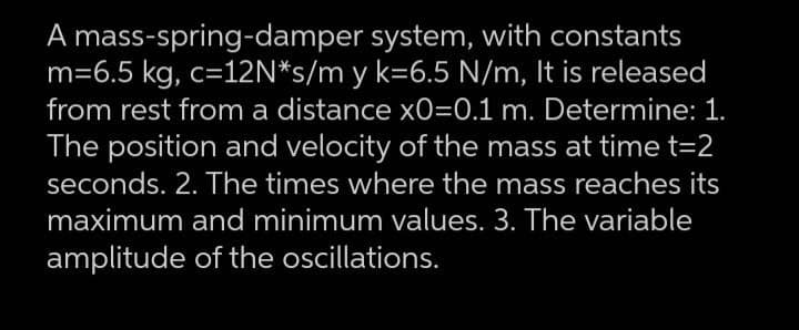 A mass-spring-damper system, with constants
m=6.5 kg, c=12N*s/m y k=6.5 N/m, It is released
from rest from a distance x0=0.1 m. Determine: 1.
The position and velocity of the mass at time t=2
seconds. 2. The times where the mass reaches its
maximum and minimum values. 3. The variable
amplitude of the oscillations.