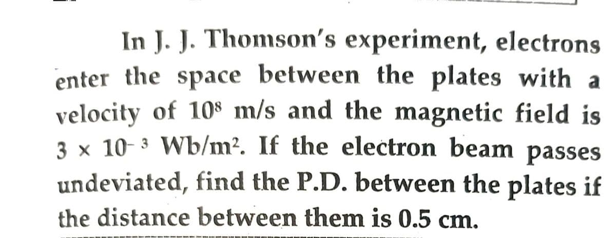 In J. J. Thomson's experiment, electrons
enter the space between the plates with a
velocity of 108 m/s and the magnetic field is
3 x 10-³ Wb/m². If the electron beam passes
3
undeviated, find the P.D. between the plates if
the distance between them is 0.5 cm.