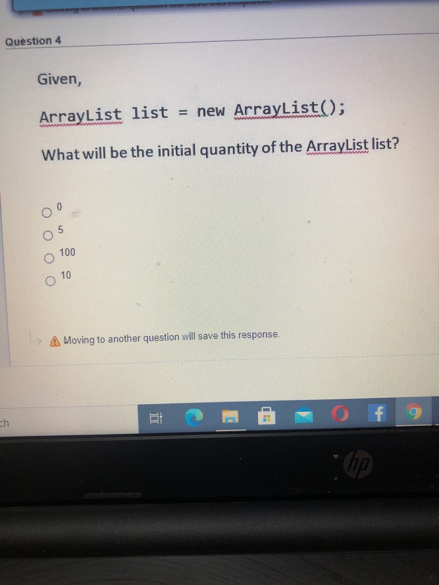 Quèstion 4
Given,
ArrayList list = new ArrayList();
What will be the initial quantity of the ArrayList list?
wwww nd w
100
10
Moving to another question will save this response.
ch
