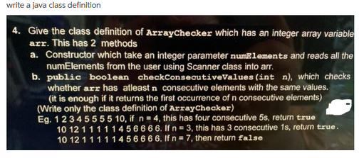 write a java class definition
4. Give the class definition of ArrayChecker which has an integer array variable
arr. This has 2 methods
a. Constructor which take an integer parameter numElements and reads all the
numElements from the user using Scanner class into arr.
b. public boolean checkConsecutiveValues (int n), which checks
whether arr has atleast n consecutive elements with the same values.
(it is enough if it returns the first occurrence of n consecutive elements)
(Write only the class definition of ArrayChecker)
Eg. 12345555 10, if n = 4, this has four consecutive 5s, return true
10 12 111 11456666. If n = 3, this has 3 consecutive 1s, return true.
10 12 111 11456666. If n = 7, then return false