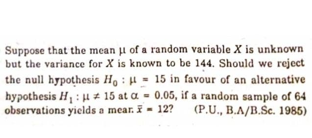 Suppose that the mean l of a random variable X is unknown
but the variance for X is known to be 144. Should we reject
the null hypothesis Ho H = 15 in favour of an alternative
hypothesis H,: u # 15 at a = 0.05, if a random sample of 64
observations yields a mear. I = 12?
%3D
(P.U., B.A/B.Šc. 1985)
