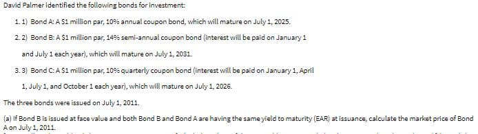 David Palmer identified the following bonds for investment:
1. 1) Bond A: A $1 million par, 10% annual coupon bond, which will mature on July 1, 2025.
2. 2) Bond B: A $1 million par, 14% semi-annual coupon bond (interest will be paid on January 1
and July 1 each year), which will mature on July 1, 2031.
3. 3) Bond C: A S1 million par, 10% quarterly coupon bond (interest will be paid on January 1, April
1, July 1, and October 1 each year), which will mature on July 1, 2026.
The three bonds were issued on July 1, 2011.
(a) If Bond B is issued at face value and both Bond Band Bond A are having the same yield to maturity (EAR) at issuance, calculate the market price of Bond
A on July 1, 2011.
